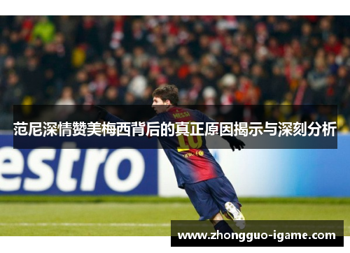 范尼深情赞美梅西背后的真正原因揭示与深刻分析 范尼深情赞美梅西背后的真正原因揭示与深刻分析