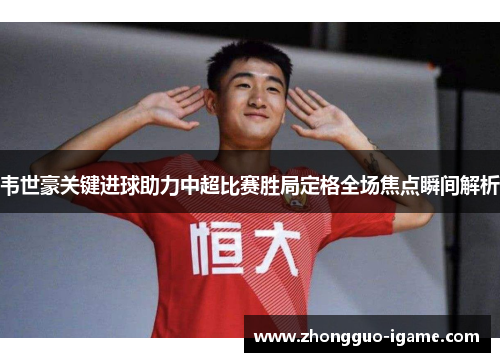 韦世豪关键进球助力中超比赛胜局定格全场焦点瞬间解析