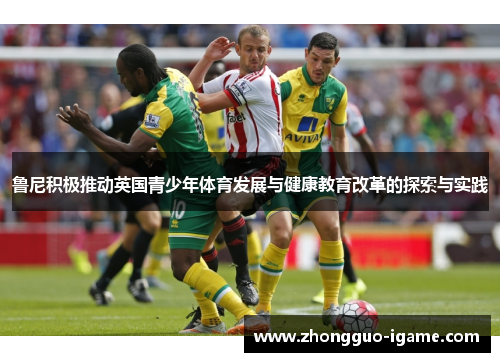 鲁尼积极推动英国青少年体育发展与健康教育改革的探索与实践