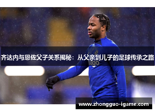 齐达内与恩佐父子关系揭秘：从父亲到儿子的足球传承之路