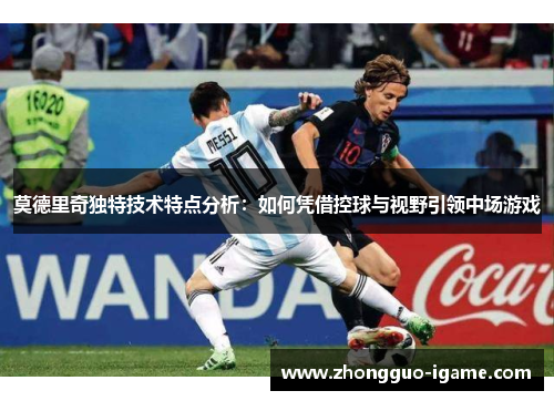 莫德里奇独特技术特点分析：如何凭借控球与视野引领中场游戏