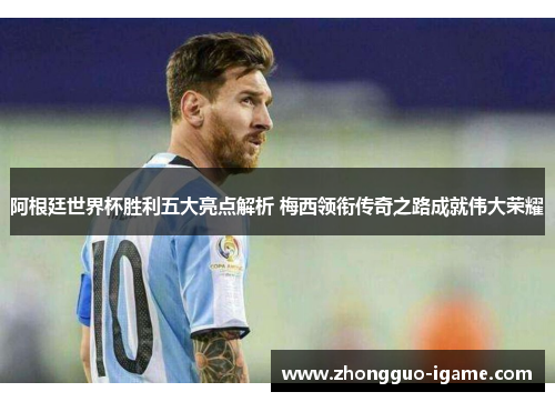 阿根廷世界杯胜利五大亮点解析 梅西领衔传奇之路成就伟大荣耀