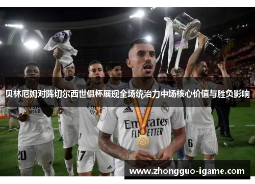 贝林厄姆对阵切尔西世俱杯展现全场统治力中场核心价值与胜负影响 贝林厄姆对阵切尔西世俱杯展现全场统治力中场核心价值与胜负影响