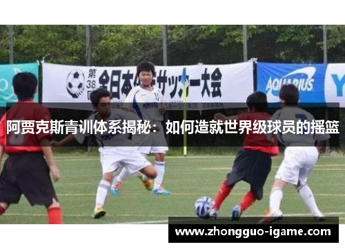 阿贾克斯青训体系揭秘:如何造就世界级球员的摇篮 阿贾克斯青训体系揭秘:如何造就世界级球员的摇篮