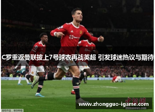 C罗重返曼联披上7号球衣再战英超 引发球迷热议与期待 C罗重返曼联披上7号球衣再战英超 引发球迷热议与期待