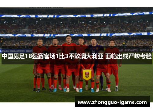 中国男足18强赛客场1比3不敌澳大利亚 面临出线严峻考验 中国男足18强赛客场1比3不敌澳大利亚 面临出线严峻考验