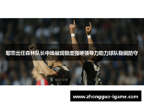 耶茨出任森林队长中场展现极度强硬领导力助力球队稳固防守