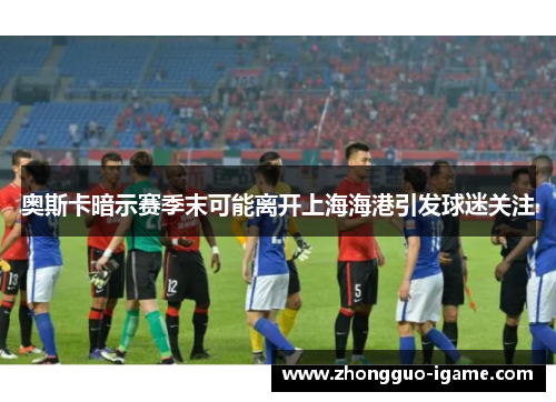 奥斯卡暗示赛季末可能离开上海海港引发球迷关注